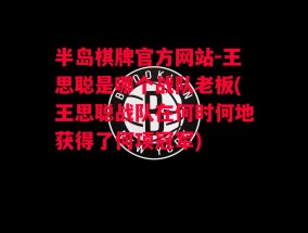 半岛棋牌官方网站-王思聪是哪个战队老板(王思聪战队在何时何地获得了何项冠军)