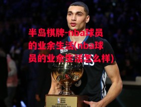 半岛棋牌-nba球员的业余生活(nba球员的业余生活怎么样)