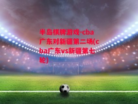 半岛棋牌游戏-cba广东对新疆第二场(cba广东vs新疆第七轮)